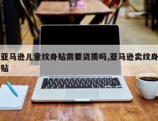 亚马逊儿童纹身贴需要资质吗,亚马逊卖纹身贴
