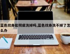 蓝色纹身能彻底洗掉吗,蓝色纹身洗不掉了怎么办