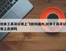 纹身工具可以带上飞机吗国内,纹身工具可以带上高铁吗