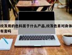 纹发用的色料属于什么产品,纹发色素对身体有害吗