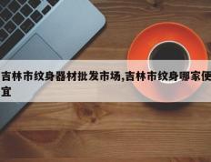 吉林市纹身器材批发市场,吉林市纹身哪家便宜