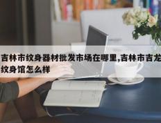 吉林市纹身器材批发市场在哪里,吉林市吉龙纹身馆怎么样