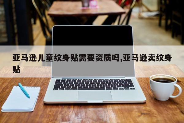 亚马逊儿童纹身贴需要资质吗,亚马逊卖纹身贴