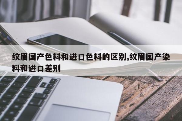 纹眉国产色料和进口色料的区别,纹眉国产染料和进口差别