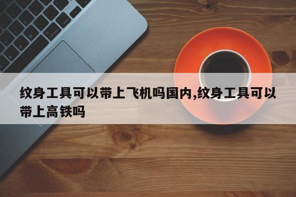纹身工具可以带上飞机吗国内,纹身工具可以带上高铁吗