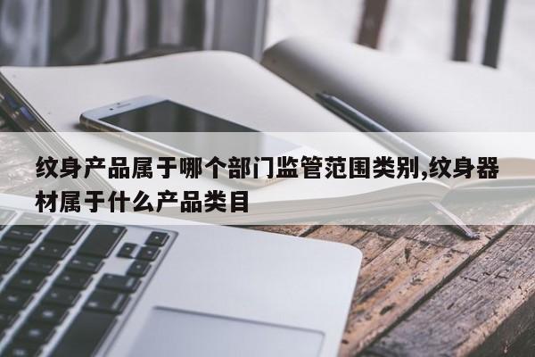 纹身产品属于哪个部门监管范围类别,纹身器材属于什么产品类目