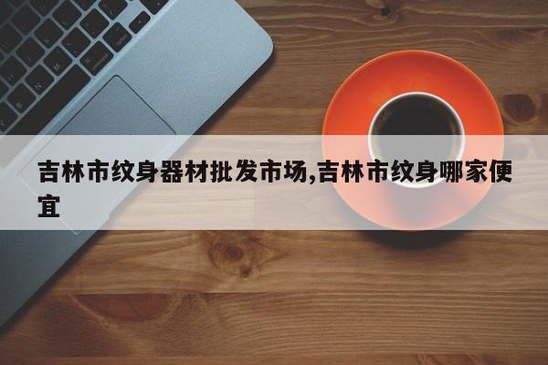 吉林市纹身器材批发市场,吉林市纹身哪家便宜