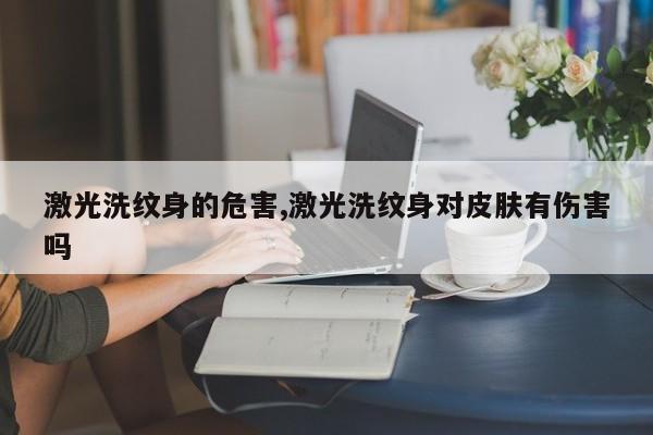 激光洗纹身的危害,激光洗纹身对皮肤有伤害吗