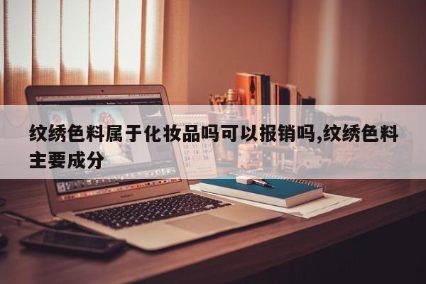 纹绣色料属于化妆品吗可以报销吗,纹绣色料主要成分